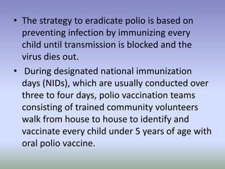 • The strategy to eradicate polio is based on
preventing infection by immunizing every
child until transmission is blocked and the
virus dies out.
• During designated national immunization
days (NIDs), which are usually conducted over
three to four days, polio vaccination teams
consisting of trained community volunteers
walk from house to house to identify and
vaccinate every child under 5 years of age with
oral polio vaccine.
 