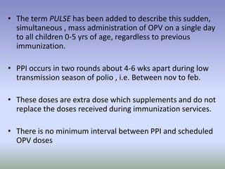 • The term PULSE has been added to describe this sudden,
simultaneous , mass administration of OPV on a single day
to all children 0-5 yrs of age, regardless to previous
immunization.
• PPI occurs in two rounds about 4-6 wks apart during low
transmission season of polio , i.e. Between nov to feb.
• These doses are extra dose which supplements and do not
replace the doses received during immunization services.
• There is no minimum interval between PPI and scheduled
OPV doses
 