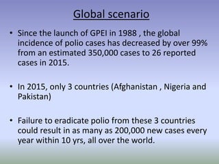 Global scenario
• Since the launch of GPEI in 1988 , the global
incidence of polio cases has decreased by over 99%
from an estimated 350,000 cases to 26 reported
cases in 2015.
• In 2015, only 3 countries (Afghanistan , Nigeria and
Pakistan)
• Failure to eradicate polio from these 3 countries
could result in as many as 200,000 new cases every
year within 10 yrs, all over the world.
 