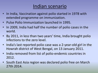 Indian scenario
• In India, Vaccination against polio started in 1978 with
extended programme on immunization.
• Pulse Polio Immunization launched in 1995.
• In 2009, India had half the number of polio cases in the
world.
• By 2011, in less than two years’ time, India brought polio
infections to the zero level.
• India’s last reported polio case was a 2-year-old girl in the
Howrah district of West Bengal, on 13 January 2011.
• India removed from list of polio-endemic countries in
2012.
• South East Asia region was declared polio free on March
27th 2014.
 