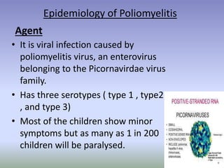 Epidemiology of Poliomyelitis
• It is viral infection caused by
poliomyelitis virus, an enterovirus
belonging to the Picornavirdae virus
family.
• Has three serotypes ( type 1 , type2
, and type 3)
• Most of the children show minor
symptoms but as many as 1 in 200
children will be paralysed.
Agent
 