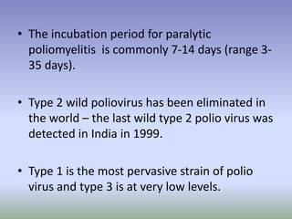 • The incubation period for paralytic
poliomyelitis is commonly 7-14 days (range 3-
35 days).
• Type 2 wild poliovirus has been eliminated in
the world – the last wild type 2 polio virus was
detected in India in 1999.
• Type 1 is the most pervasive strain of polio
virus and type 3 is at very low levels.
 