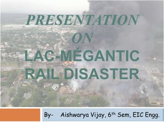 PRESENTATION
ON
LAC-MÉGANTIC
RAIL DISASTER
By- Aishwarya Vijay, 6th Sem, EIC Engg.
 