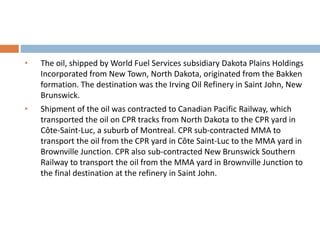 • The oil, shipped by World Fuel Services subsidiary Dakota Plains Holdings
Incorporated from New Town, North Dakota, originated from the Bakken
formation. The destination was the Irving Oil Refinery in Saint John, New
Brunswick.
• Shipment of the oil was contracted to Canadian Pacific Railway, which
transported the oil on CPR tracks from North Dakota to the CPR yard in
Côte-Saint-Luc, a suburb of Montreal. CPR sub-contracted MMA to
transport the oil from the CPR yard in Côte Saint-Luc to the MMA yard in
Brownville Junction. CPR also sub-contracted New Brunswick Southern
Railway to transport the oil from the MMA yard in Brownville Junction to
the final destination at the refinery in Saint John.
 