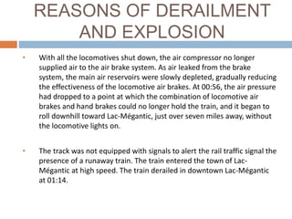 REASONS OF DERAILMENT
AND EXPLOSION
• With all the locomotives shut down, the air compressor no longer
supplied air to the air brake system. As air leaked from the brake
system, the main air reservoirs were slowly depleted, gradually reducing
the effectiveness of the locomotive air brakes. At 00:56, the air pressure
had dropped to a point at which the combination of locomotive air
brakes and hand brakes could no longer hold the train, and it began to
roll downhill toward Lac-Mégantic, just over seven miles away, without
the locomotive lights on.
• The track was not equipped with signals to alert the rail traffic signal the
presence of a runaway train. The train entered the town of Lac-
Mégantic at high speed. The train derailed in downtown Lac-Mégantic
at 01:14.
 