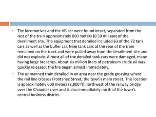 • The locomotives and the VB car were found intact, separated from the
rest of the train approximately 800 meters (0.50 mi) east of the
derailment site. The equipment that derailed included 63 of the 72 tank
cars as well as the buffer car. Nine tank cars at the rear of the train
remained on the track and were pulled away from the derailment site and
did not explode. Almost all of the derailed tank cars were damaged, many
having large breaches. About six million liters of petroleum crude oil was
quickly released; the fire began almost immediately.
• The unmanned train derailed in an area near the grade grossing where
the rail line crosses Frontanec Street, the town's main street. This location
is approximately 600 meters (2,000 ft) northwest of the railway bridge
over the Chaudier river and is also immediately north of the town's
central business district.
 