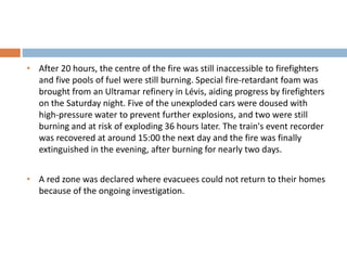 • After 20 hours, the centre of the fire was still inaccessible to firefighters
and five pools of fuel were still burning. Special fire-retardant foam was
brought from an Ultramar refinery in Lévis, aiding progress by firefighters
on the Saturday night. Five of the unexploded cars were doused with
high-pressure water to prevent further explosions, and two were still
burning and at risk of exploding 36 hours later. The train's event recorder
was recovered at around 15:00 the next day and the fire was finally
extinguished in the evening, after burning for nearly two days.
• A red zone was declared where evacuees could not return to their homes
because of the ongoing investigation.
 