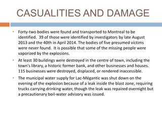 CASUALITIES AND DAMAGE
• Forty-two bodies were found and transported to Montreal to be
identified. 39 of those were identified by investigators by late August
2013 and the 40th in April 2014. The bodies of five presumed victims
were never found. It is possible that some of the missing people were
vaporized by the explosions.
• At least 30 buildings were destroyed in the centre of town, including the
town's library, a historic former bank, and other businesses and houses.
115 businesses were destroyed, displaced, or rendered inaccessible.
• The municipal water supply for Lac-Mégantic was shut down on the
evening of the explosion because of a leak inside the blast zone, requiring
trucks carrying drinking water, though the leak was repaired overnight but
a precautionary boil-water advisory was issued.
 