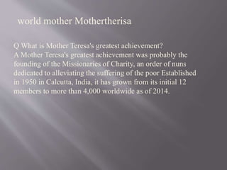 Q What is Mother Teresa's greatest achievement?
A Mother Teresa's greatest achievement was probably the
founding of the Missionaries of Charity, an order of nuns
dedicated to alleviating the suffering of the poor Established
in 1950 in Calcutta, India, it has grown from its initial 12
members to more than 4,000 worldwide as of 2014.
world mother Mothertherisa
 