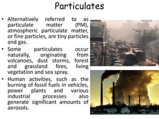Particulates
• Alternatively referred to as
particulate matter (PM),
atmospheric particulate matter,
or fine particles, are tiny particles
and gas.
• Some particulates occur
naturally, originating from
volcanoes, dust storms, forest
and grassland fires, living
vegetation and sea spray.
• Human activities, such as the
burning of fossil fuels in vehicles,
power plants and various
industrial processes also
generate significant amounts of
aerosols.
 