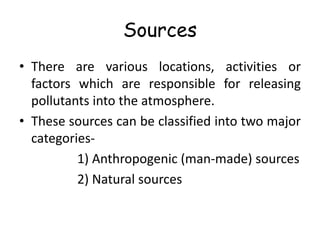 Sources
• There are various locations, activities or
factors which are responsible for releasing
pollutants into the atmosphere.
• These sources can be classified into two major
categories-
1) Anthropogenic (man-made) sources
2) Natural sources
 