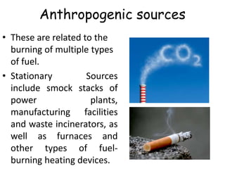 Anthropogenic sources
• These are related to the
burning of multiple types
of fuel.
• Stationary Sources
include smock stacks of
power plants,
manufacturing facilities
and waste incinerators, as
well as furnaces and
other types of fuel-
burning heating devices.
 