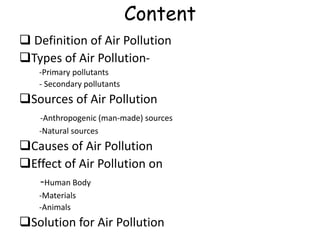 Content
 Definition of Air Pollution
Types of Air Pollution-
-Primary pollutants
- Secondary pollutants
Sources of Air Pollution
-Anthropogenic (man-made) sources
-Natural sources
Causes of Air Pollution
Effect of Air Pollution on
-Human Body
-Materials
-Animals
Solution for Air Pollution
 