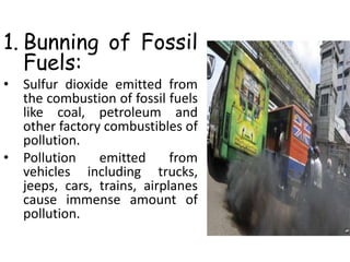 1. Bunning of Fossil
Fuels:
• Sulfur dioxide emitted from
the combustion of fossil fuels
like coal, petroleum and
other factory combustibles of
pollution.
• Pollution emitted from
vehicles including trucks,
jeeps, cars, trains, airplanes
cause immense amount of
pollution.
 