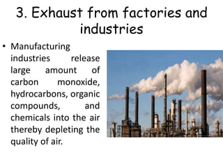 3. Exhaust from factories and
industries
• Manufacturing
industries release
large amount of
carbon monoxide,
hydrocarbons, organic
compounds, and
chemicals into the air
thereby depleting the
quality of air.
 