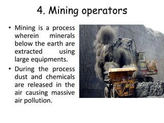 4. Mining operators
• Mining is a process
wherein minerals
below the earth are
extracted using
large equipments.
• During the process
dust and chemicals
are released in the
air causing massive
air pollution.
 