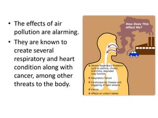 • The effects of air
pollution are alarming.
• They are known to
create several
respiratory and heart
condition along with
cancer, among other
threats to the body.
 