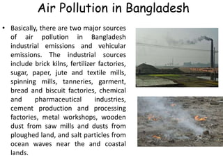 Air Pollution in Bangladesh
• Basically, there are two major sources
of air pollution in Bangladesh
industrial emissions and vehicular
emissions. The industrial sources
include brick kilns, fertilizer factories,
sugar, paper, jute and textile mills,
spinning mills, tanneries, garment,
bread and biscuit factories, chemical
and pharmaceutical industries,
cement production and processing
factories, metal workshops, wooden
dust from saw mills and dusts from
ploughed land, and salt particles from
ocean waves near the and coastal
lands.
 