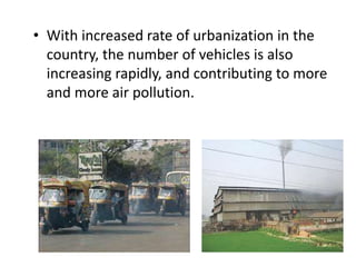 • With increased rate of urbanization in the
country, the number of vehicles is also
increasing rapidly, and contributing to more
and more air pollution.
 