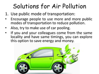 Solutions for Air Pollution
1. Use public mode of transportation:
• Encourage people to use more and more public
modes of transportation to reduce pollution.
• Also, try to make use of car pooling.
• If you and your colleagues come from the same
locality and have same timings, you can explore
this option to save energy and money.
 