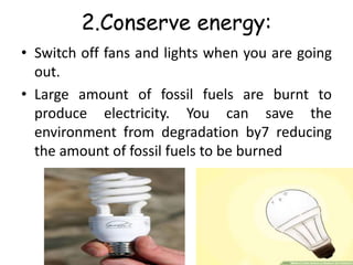 2.Conserve energy:
• Switch off fans and lights when you are going
out.
• Large amount of fossil fuels are burnt to
produce electricity. You can save the
environment from degradation by7 reducing
the amount of fossil fuels to be burned
 