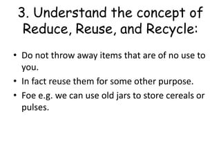 3. Understand the concept of
Reduce, Reuse, and Recycle:
• Do not throw away items that are of no use to
you.
• In fact reuse them for some other purpose.
• Foe e.g. we can use old jars to store cereals or
pulses.
 