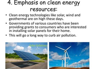 4. Emphasis on clean energy
resources:
• Clean energy technologies like solar, wind and
geothermal are on high these days.
• Governments of various countries have been
providing grants to consumers who are interested
in installing solar panels for their home.
• This will go a long way to curb air pollution.
 
