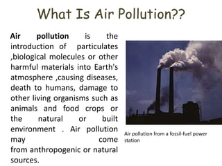 What Is Air Pollution??
Air pollution is the
introduction of particulates
,biological molecules or other
harmful materials into Earth's
atmosphere ,causing diseases,
death to humans, damage to
other living organisms such as
animals and food crops or
the natural or built
environment . Air pollution
may come
from anthropogenic or natural
sources.
Air pollution from a fossil-fuel power
station
 