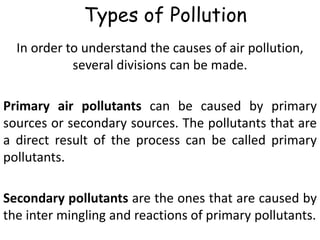 Types of Pollution
In order to understand the causes of air pollution,
several divisions can be made.
Primary air pollutants can be caused by primary
sources or secondary sources. The pollutants that are
a direct result of the process can be called primary
pollutants.
Secondary pollutants are the ones that are caused by
the inter mingling and reactions of primary pollutants.
 