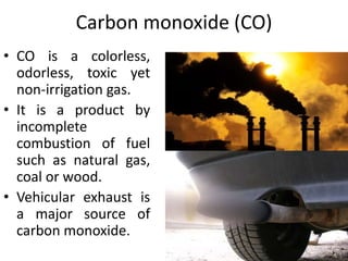 Carbon monoxide (CO)
• CO is a colorless,
odorless, toxic yet
non-irrigation gas.
• It is a product by
incomplete
combustion of fuel
such as natural gas,
coal or wood.
• Vehicular exhaust is
a major source of
carbon monoxide.
 