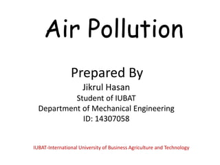 Air Pollution
Prepared By
Jikrul Hasan
Student of IUBAT
Department of Mechanical Engineering
ID: 14307058
IUBAT-International University of Business Agriculture and Technology
 