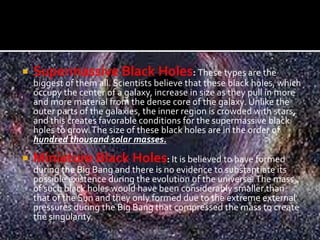  Supermassive Black Holes: These types are the
biggest of them all. Scientists believe that these black holes, which
occupy the center of a galaxy, increase in size as they pull in more
and more material from the dense core of the galaxy. Unlike the
outer parts of the galaxies, the inner region is crowded with stars,
and this creates favorable conditions for the supermassive black
holes to grow.The size of these black holes are in the order of
hundred thousand solar masses.
 Miniature Black Holes: It is believed to have formed
during the Big Bang and there is no evidence to substantiate its
possible existence during the evolution of the universe.The mass
of such black holes would have been considerably smaller than
that of the Sun and they only formed due to the extreme external
pressures during the Big Bang that compressed the mass to create
the singularity.
 