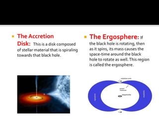  The Accretion
Disk: This is a disk composed
of stellar material that is spiraling
towards that black hole.
 The Ergosphere: If
the black hole is rotating, then
as it spins, its mass causes the
space-time around the black
hole to rotate as well.This region
is called the ergosphere.
 