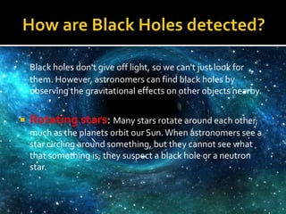 Black holes don't give off light, so we can't just look for
them. However, astronomers can find black holes by
observing the gravitational effects on other objects nearby.
 Rotating stars: Many stars rotate around each other,
much as the planets orbit our Sun.When astronomers see a
star circling around something, but they cannot see what
that something is, they suspect a black hole or a neutron
star.
 