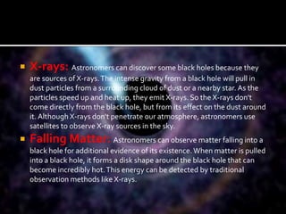  X-rays: Astronomers can discover some black holes because they
are sources of X-rays.The intense gravity from a black hole will pull in
dust particles from a surrounding cloud of dust or a nearby star. As the
particles speed up and heat up, they emit X-rays. So the X-rays don't
come directly from the black hole, but from its effect on the dust around
it. Although X-rays don't penetrate our atmosphere, astronomers use
satellites to observe X-ray sources in the sky.
 Falling Matter: Astronomers can observe matter falling into a
black hole for additional evidence of its existence. When matter is pulled
into a black hole, it forms a disk shape around the black hole that can
become incredibly hot.This energy can be detected by traditional
observation methods like X-rays.
 