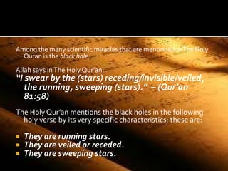 Among the many scientific miracles that are mentioned inThe Holy
Quran is the black hole.
Allah says inThe Holy Qur’an:
“I swear by the (stars) receding/invisible/veiled,
the running, sweeping (stars).” – (Qur’an
81:58)
The Holy Qur’an mentions the black holes in the following
holy verse by its very specific characteristics; these are:
 They are running stars.
 They are veiled or receded.
 They are sweeping stars.
 