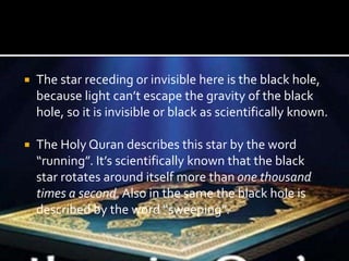  The star receding or invisible here is the black hole,
because light can’t escape the gravity of the black
hole, so it is invisible or black as scientifically known.
 The Holy Quran describes this star by the word
“running”. It’s scientifically known that the black
star rotates around itself more than one thousand
times a second. Also in the same the black hole is
described by the word “sweeping”.
 