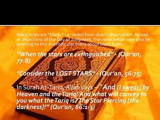 Black holes are “black,” i.e. veiled from direct observation. As well
as depictions of the Day of Judgment, the verse below may also be
pointing to this scientific discovery about black holes:
 “When the stars are extinguished” - (Qur'an,
77:8)
 "Consider the LOST STARS“ - (Qur’an, 56:75)
 In Surah At-Tariq, Allah says – “And [I swear] by
Heaven and theTariq! And what will convey to
you what theTariq is?The Star Piercing [the
darkness]!” (Qur'an, 86:1-3)
 