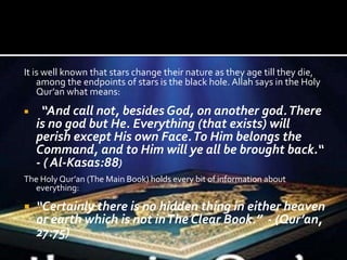 It is well known that stars change their nature as they age till they die,
among the endpoints of stars is the black hole. Allah says in the Holy
Qur’an what means:
 “And call not, besides God, on another god.There
is no god but He. Everything (that exists) will
perish except His own Face.To Him belongs the
Command, and to Him will ye all be brought back.“
- ( Al-Kasas:88)
The Holy Qur’an (The Main Book) holds every bit of information about
everything:
 “Certainly there is no hidden thing in either heaven
or earth which is not inThe Clear Book.” - (Qur’an,
27:75)
 