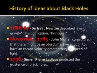  1686-87- Sir Isaac Newton described laws of
gravity in his publication, "Principia.“
 November, 1783 - John Michell conjectured
that there might be an object massive enough to
have an escape velocity greater than the speed of
light.
 1796- Simon Pierre Laplace predicted the
existence of black holes.
 