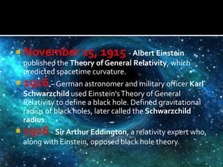  November 25, 1915 - Albert Einstein
published the Theory of General Relativity, which
predicted spacetime curvature.
 1916– German astronomer and military officer Karl
Schwarzchild used Einstein'sTheory of General
Relativity to define a black hole. Defined gravitational
radius of black holes, later called the Schwarzchild
radius.
 1926- Sir Arthur Eddington, a relativity expert who,
along with Einstein, opposed black hole theory.
 