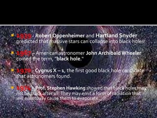  1939 - Robert Oppenheimer and Hartland Snyder
predicted that massive stars can collapse into black holes.
 1967 – American astronomer John ArchibaldWheeler
coined the term, "black hole.“
 1970 - Cygnus X – 1, the first good black hole candidate
that astronomers found.
 1974– Prof. Stephen Hawking showed that black holes may
not be black after all:They may emit a form of radiation that
will eventually cause them to evaporate.
 