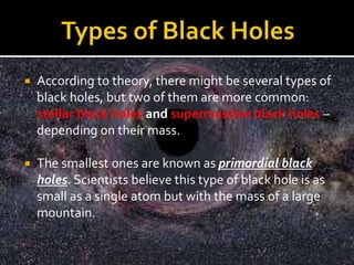  According to theory, there might be several types of
black holes, but two of them are more common:
stellar black holes and supermassive black holes –
depending on their mass.
 The smallest ones are known as primordial black
holes. Scientists believe this type of black hole is as
small as a single atom but with the mass of a large
mountain.
 