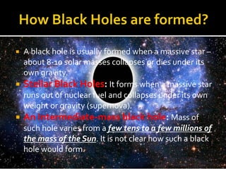  A black hole is usually formed when a massive star –
about 8-10 solar masses collapses or dies under its
own gravity.
 Stellar Black Holes: It forms when a massive star
runs out of nuclear fuel and collapses under its own
weight or gravity (supernova).
 An Intermediate-mass black hole: Mass of
such hole varies from a few tens to a few millions of
the mass of the Sun. It is not clear how such a black
hole would form.
 