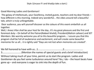 Style 1(incase if I and khadija take a start.)
Good Morning Ladies and Gentleman!
The galaxy of intellectuals, your Excellency, invited guests, teachers and my dear friends –
how different is this morning. Indeed very wonderful... the vibes around tell a beautiful
tale, which is truly unforgettable.
Dear audience, you will yourself discover as the colours of this event embellish us all
together.
Well, I Areez Irfan shall be your host for the day...It’s my great pleasure and the first and
foremost duty – On behalf of the Patron(Nabeel khalid), President(Mohsin zahoor) and SET
Members .We warmly welcome you all to this beautiful program... I assure you that this
program shall be full of exuberance and excitement, and will create some beautiful
memories for us all… it is rightly said “Days are not lost when memories are created”.
We fell honored to have with us...1......................................2……..…….…............
3………………............ (Mention the names of special guests and a brief introduction)
Without taking much of your time, permit us to start the program. Ladies and
Gentlemen do you feel some turbulence around here? Yes, I do – the heart beats have
gone up – and everyone is eager to sink into the depth of fun.
 