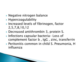  Negative nitrogen balance
 Hypercoagulability
 Increased levels of fibrinogen, factor
2,5,7,8,10,12
 Decreased antithrombin 3, protein S.
 Infections capsular bacteria- Loss of
complement factor b , IgG , zinc, transferrin
 Peritonitis common in child S. Pneumonia, H
influenza
 