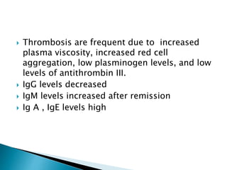  Thrombosis are frequent due to increased
plasma viscosity, increased red cell
aggregation, low plasminogen levels, and low
levels of antithrombin III.
 IgG levels decreased
 IgM levels increased after remission
 Ig A , IgE levels high
 