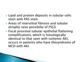  Lipid and protien deposits in tubular cells
stain with PAS stain
 Areas of interstitial fibrosis and tubular
atrophy raise possibilty of FSGS
 Focal proximal tubular epithelial flattening
(simplification), which is histologically
identical to that seen with ischemic AKI,
occurs in patients who have thesyndrome of
MCD with AKI
 