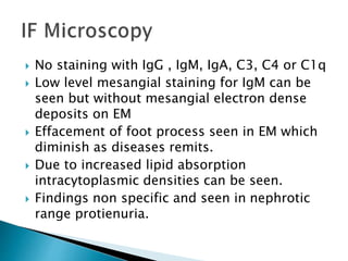  No staining with IgG , IgM, IgA, C3, C4 or C1q
 Low level mesangial staining for IgM can be
seen but without mesangial electron dense
deposits on EM
 Effacement of foot process seen in EM which
diminish as diseases remits.
 Due to increased lipid absorption
intracytoplasmic densities can be seen.
 Findings non specific and seen in nephrotic
range protienuria.
 