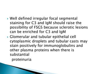  Well defined irregular focal segmental
staining for C3 and IgM should raise the
possibility of FSGS because sclerotic lesions
can be enriched for C3 and IgM
 Glomerular and tubular epithelial cell
cytoplasmic droplets and tubular casts may
stain positively for immunoglobulins and
other plasma proteins when there is
substantial
proteinuria
 